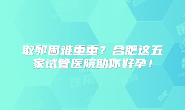取卵困难重重？合肥这五家试管医院助你好孕！