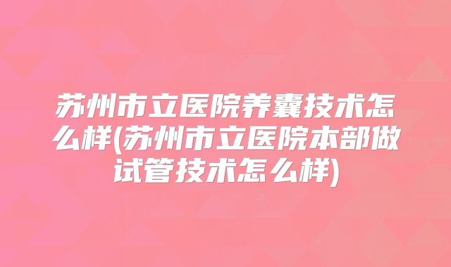 苏州市立医院养囊技术怎么样(苏州市立医院本部做试管技术怎么样)