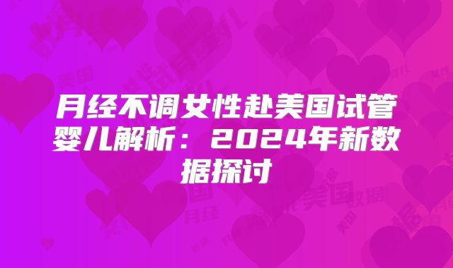 月经不调女性赴美国试管婴儿解析：2024年新数据探讨