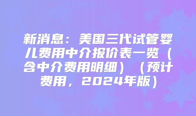 新消息：美国三代试管婴儿费用中介报价表一览（含中介费用明细）（预计费用，2024年版）