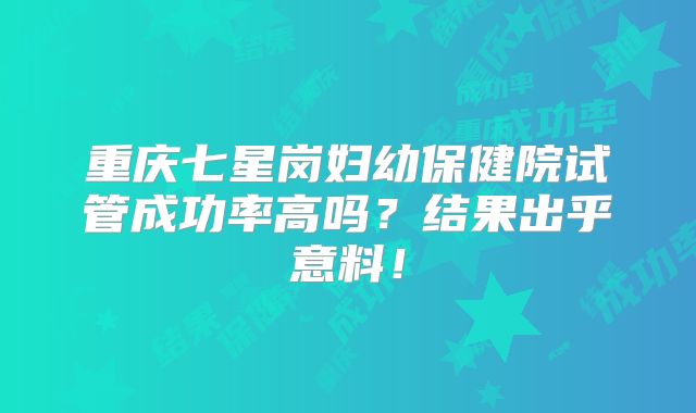 重庆七星岗妇幼保健院试管成功率高吗？结果出乎意料！
