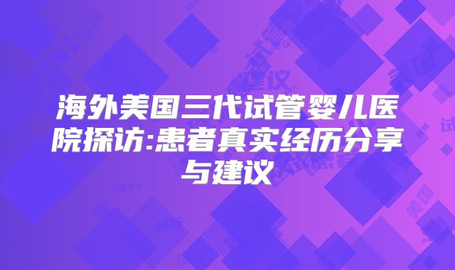 海外美国三代试管婴儿医院探访:患者真实经历分享与建议