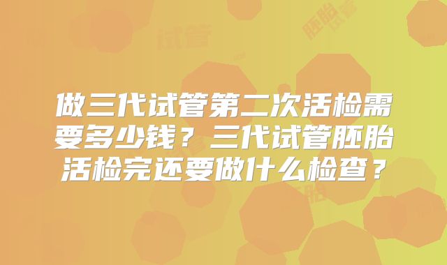 做三代试管第二次活检需要多少钱？三代试管胚胎活检完还要做什么检查？