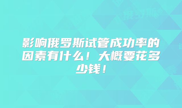 影响俄罗斯试管成功率的因素有什么！大概要花多少钱！
