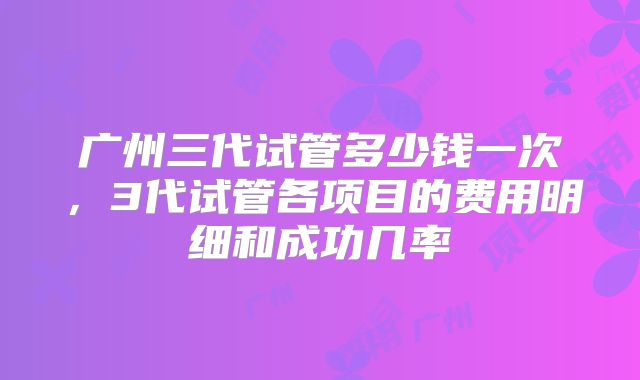 广州三代试管多少钱一次,3代试管各项目的费用明细和成功几率