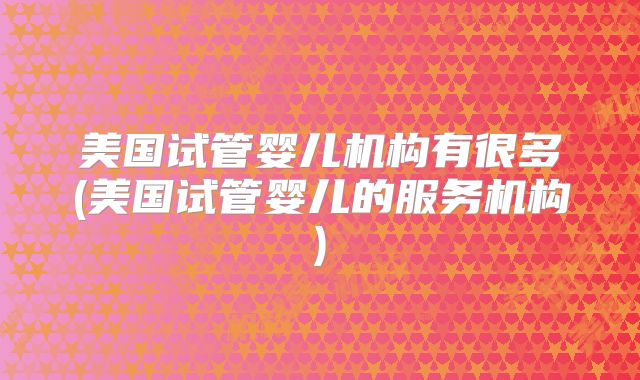 美国试管婴儿机构有很多(美国试管婴儿的服务机构)