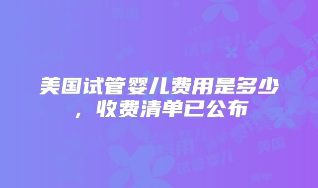 美国试管婴儿费用是多少，收费清单已公布