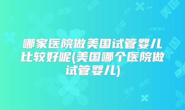 哪家医院做美国试管婴儿比较好呢(美国哪个医院做试管婴儿)