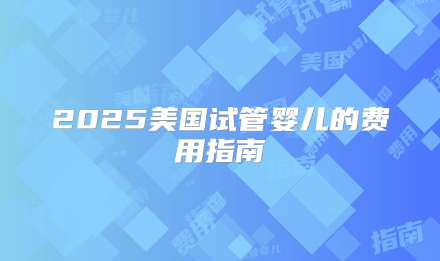 2025美国试管婴儿的费用指南