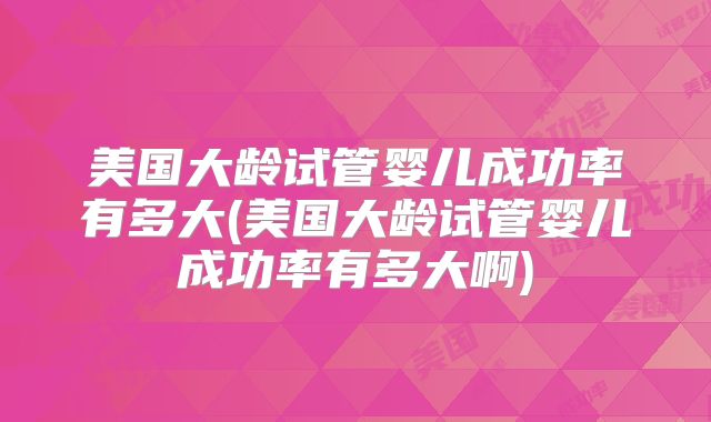 美国大龄试管婴儿成功率有多大(美国大龄试管婴儿成功率有多大啊)