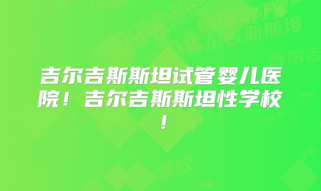 吉尔吉斯斯坦试管婴儿医院！吉尔吉斯斯坦性学校！
