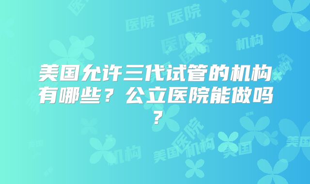 美国允许三代试管的机构有哪些？公立医院能做吗？