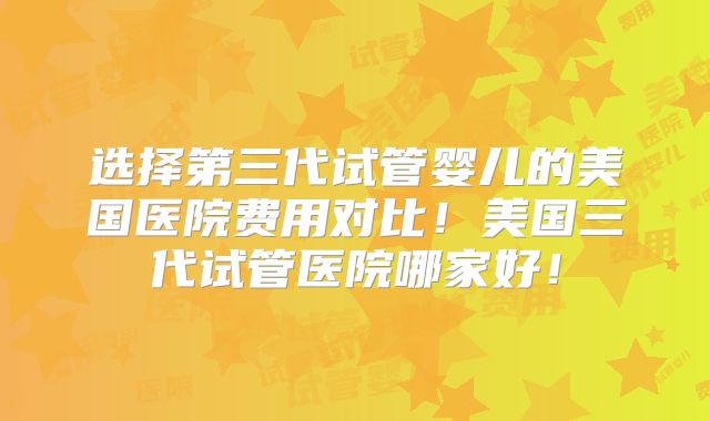 选择第三代试管婴儿的美国医院费用对比！美国三代试管医院哪家好！