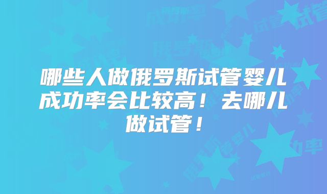 哪些人做俄罗斯试管婴儿成功率会比较高！去哪儿做试管！