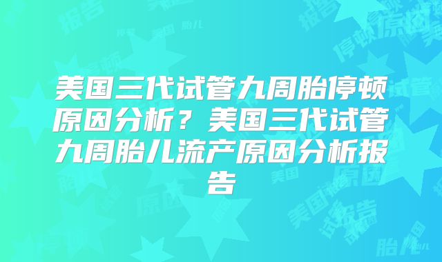 美国三代试管九周胎停顿原因分析？美国三代试管九周胎儿流产原因分析报告