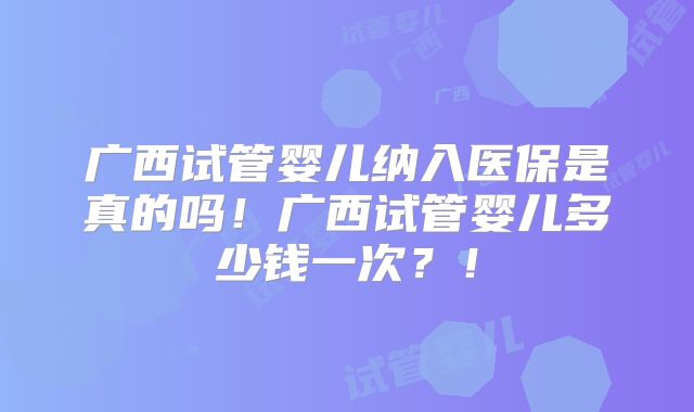 广西试管婴儿纳入医保是真的吗！广西试管婴儿多少钱一次？！