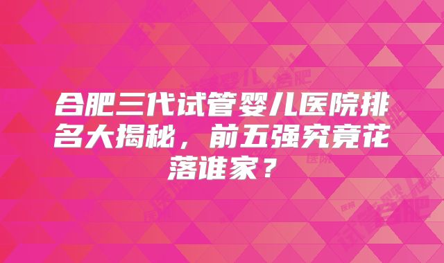 合肥三代试管婴儿医院排名大揭秘，前五强究竟花落谁家？