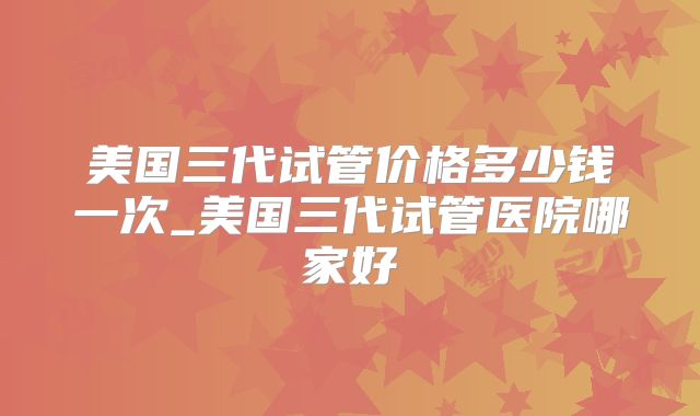 美国三代试管价格多少钱一次_美国三代试管医院哪家好