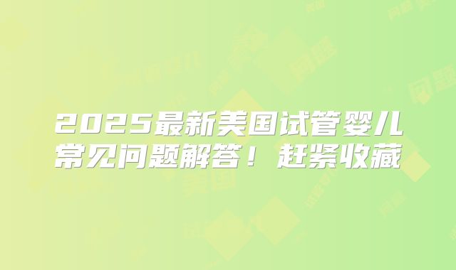 2025最新美国试管婴儿常见问题解答！赶紧收藏