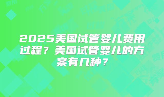 2025美国试管婴儿费用过程？美国试管婴儿的方案有几种？