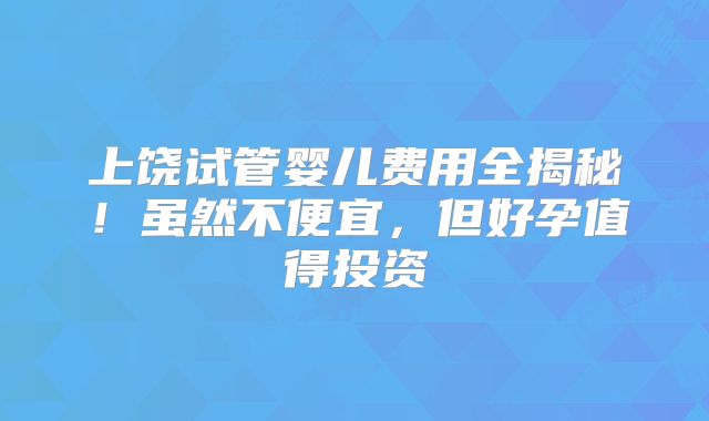 上饶试管婴儿费用全揭秘!虽然不便宜,但好孕值得投资