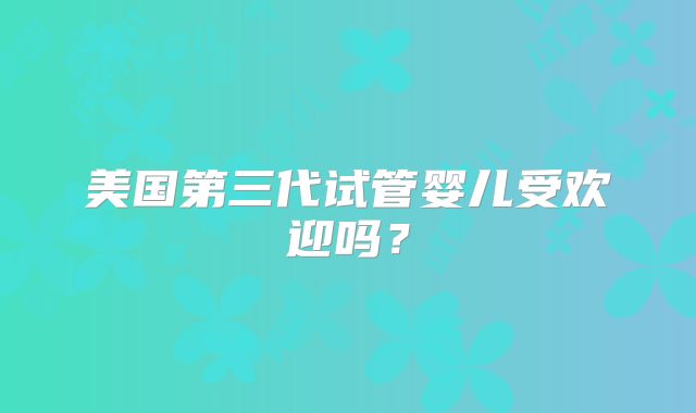 美国第三代试管婴儿受欢迎吗？