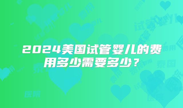 2024美国试管婴儿的费用多少需要多少？