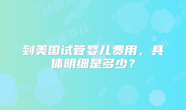 到美国试管婴儿费用，具体明细是多少？