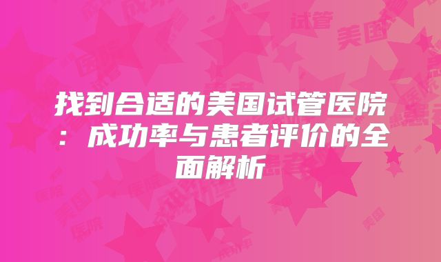 找到合适的美国试管医院：成功率与患者评价的全面解析