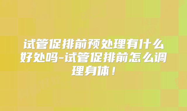 试管促排前预处理有什么好处吗-试管促排前怎么调理身体！