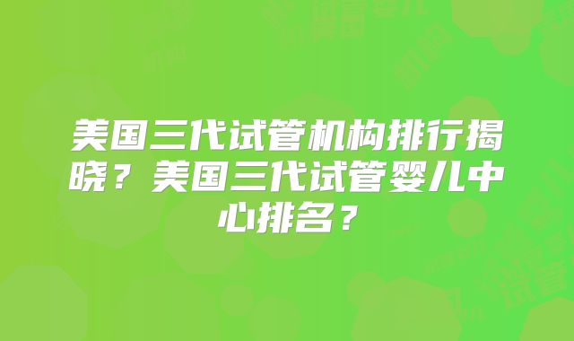 美国三代试管机构排行揭晓？美国三代试管婴儿中心排名？