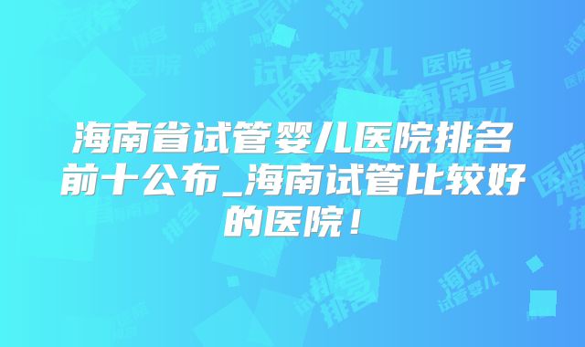 海南省试管婴儿医院排名前十公布_海南试管比较好的医院！