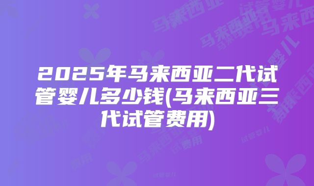 2025年马来西亚二代试管婴儿多少钱(马来西亚三代试管费用)