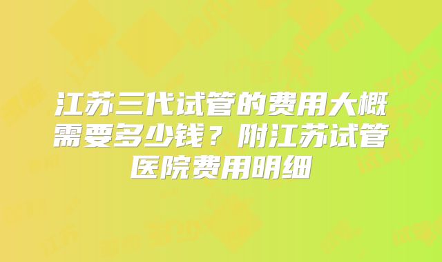 江苏三代试管的费用大概需要多少钱？附江苏试管医院费用明细