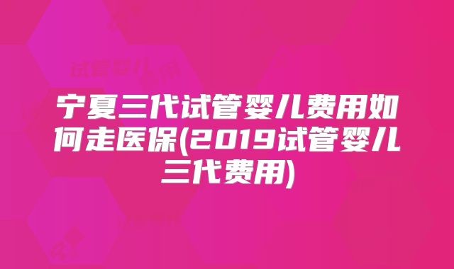 宁夏三代试管婴儿费用如何走医保(2019试管婴儿三代费用)