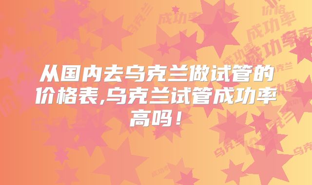 从国内去乌克兰做试管的价格表,乌克兰试管成功率高吗！