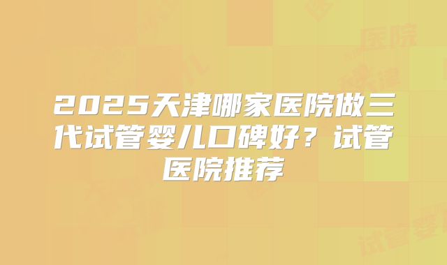 2025天津哪家医院做三代试管婴儿口碑好？试管医院推荐