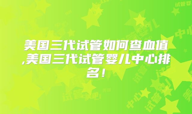 美国三代试管如何查血值,美国三代试管婴儿中心排名！