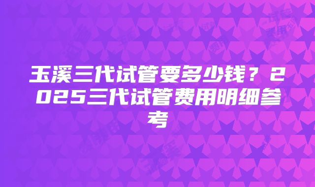 玉溪三代试管要多少钱？2025三代试管费用明细参考