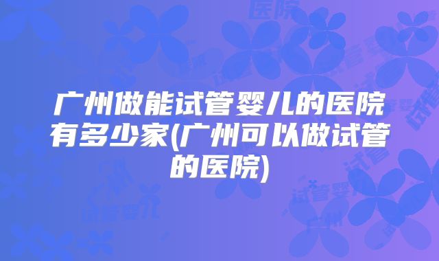 广州做能试管婴儿的医院有多少家(广州可以做试管的医院)