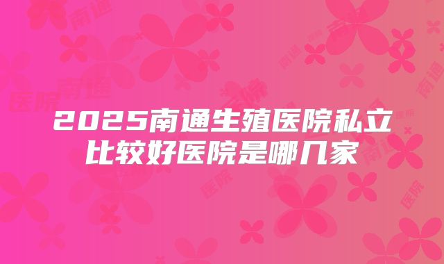 2025南通生殖医院私立比较好医院是哪几家