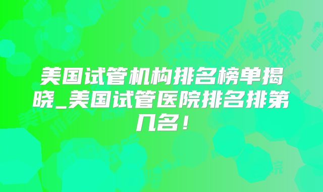 美国试管机构排名榜单揭晓_美国试管医院排名排第几名！