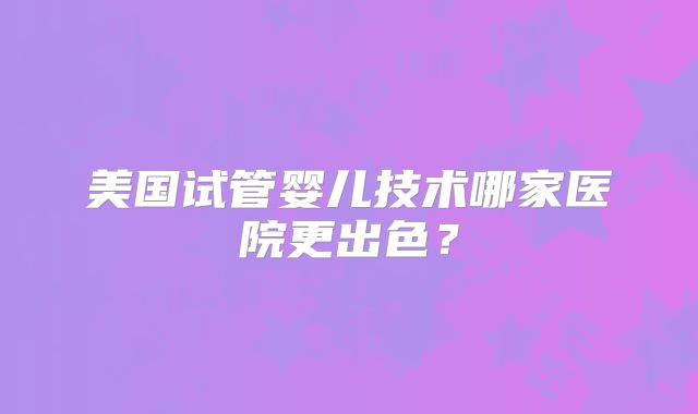 美国试管婴儿技术哪家医院更出色？