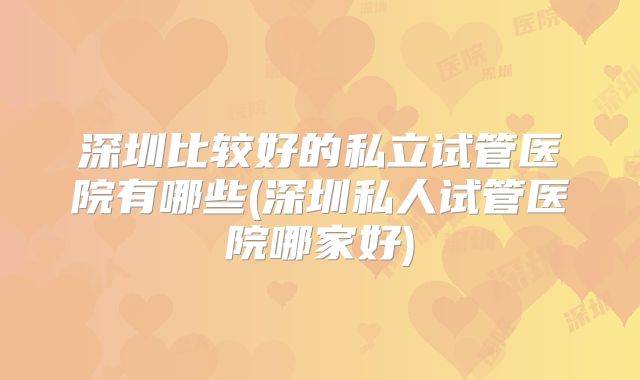 深圳比较好的私立试管医院有哪些(深圳私人试管医院哪家好)
