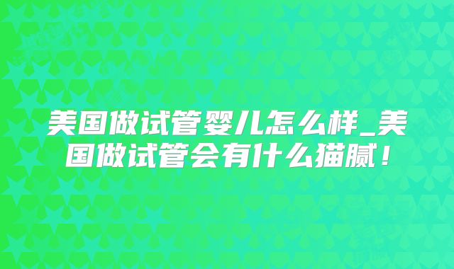 美国做试管婴儿怎么样_美国做试管会有什么猫腻！