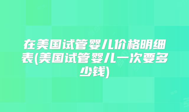 在美国试管婴儿价格明细表(美国试管婴儿一次要多少钱)