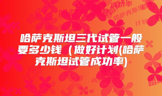 哈萨克斯坦三代试管一般要多少钱（做好计划(哈萨克斯坦试管成功率)