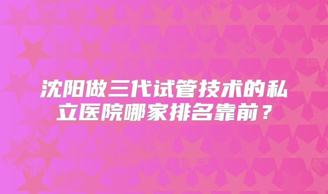 沈阳做三代试管技术的私立医院哪家排名靠前？