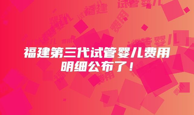 福建第三代试管婴儿费用明细公布了！