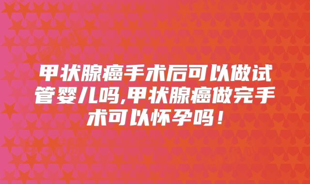 甲状腺癌手术后可以做试管婴儿吗,甲状腺癌做完手术可以怀孕吗！